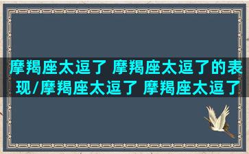 摩羯座太逗了 摩羯座太逗了的表现/摩羯座太逗了 摩羯座太逗了的表现-我的网站